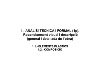 1.- ANÀLISI TÈCNICA I FORMAL (1p).
Reconeixement visual i descripció
(general i detallada de l’obra)
1.1.- ELEMENTS PLÀSTICS
1.2.- COMPOSICIÓ
 