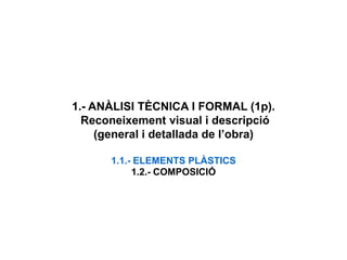 1.- ANÀLISI TÈCNICA I FORMAL (1p).
Reconeixement visual i descripció
(general i detallada de l’obra)
1.1.- ELEMENTS PLÀSTICS
1.2.- COMPOSICIÓ
 