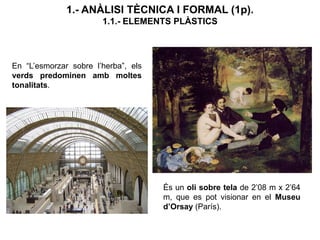 En “L’esmorzar sobre l’herba”, els
verds predominen amb moltes
tonalitats.
1.- ANÀLISI TÈCNICA I FORMAL (1p).
1.1.- ELEMENTS PLÀSTICS
És un oli sobre tela de 2’08 m x 2’64
m, que es pot visionar en el Museu
d’Orsay (París).
 
