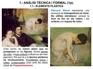 1.- ANÀLISI TÈCNICA I FORMAL (1p).
1.1.- ELEMENTS PLÀSTICS
Édouard Manet representa una
sensació de transparència al rierol.
No utilitza clarobscur, perquè la
llum es fon en els colors i les
ombres són taques de color.
Crea zones de colors plans que es
juxtaposen en les figures. Zones planes
de color, sense ombres (influència del món
japonès). Pel que fa a la tècnica pictòrica
és revolucionària: Pinzellades breus i
soltes, juxtaposades unes amb les altres
(base de l’impressionisme).
 