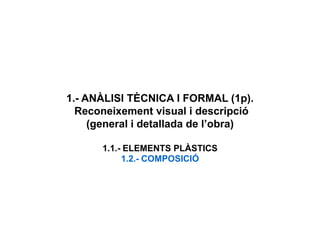 1.- ANÀLISI TÈCNICA I FORMAL (1p).
Reconeixement visual i descripció
(general i detallada de l’obra)
1.1.- ELEMENTS PLÀSTICS
1.2.- COMPOSICIÓ
 