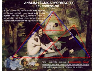 1.- ANÀLISI TÈCNICA I FORMAL (1p).
1.2.- COMPOSICIÓ
En el quadre es representen tres figures
en l’espai central: Una dona nua i dos
homes vestits que, juntament amb el
personatge del fons, s’emmarquen en una
estructura piramidal de figures humanes.
Una piràmide grossa (perspectiva lineal)
emmarca tots els personatges i es poden formar
tres piràmides petites a l’interior de la gran.
 