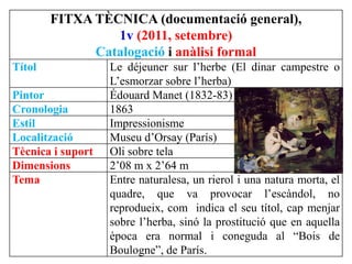 FITXA TÈCNICA (documentació general),
1v (2011, setembre)
Catalogació i anàlisi formal
Títol Le déjeuner sur l’herbe (El dinar campestre o
L’esmorzar sobre l’herba)
Pintor Édouard Manet (1832-83)
Cronologia 1863
Estil Impressionisme
Localització Museu d’Orsay (París)
Tècnica i suport Oli sobre tela
Dimensions 2’08 m x 2’64 m
Tema Entre naturalesa, un rierol i una natura morta, el
quadre, que va provocar l’escàndol, no
reprodueix, com indica el seu títol, cap menjar
sobre l’herba, sinó la prostitució que en aquella
època era normal i coneguda al “Bois de
Boulogne”, de París.
 