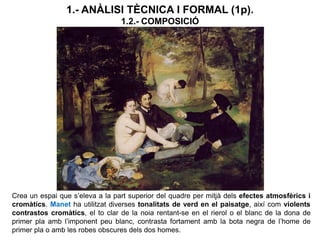 1.- ANÀLISI TÈCNICA I FORMAL (1p).
1.2.- COMPOSICIÓ
Crea un espai que s’eleva a la part superior del quadre per mitjà dels efectes atmosfèrics i
cromàtics. Manet ha utilitzat diverses tonalitats de verd en el paisatge, així com violents
contrastos cromàtics, el to clar de la noia rentant-se en el rierol o el blanc de la dona de
primer pla amb l’imponent peu blanc, contrasta fortament amb la bota negra de l’home de
primer pla o amb les robes obscures dels dos homes.
 
