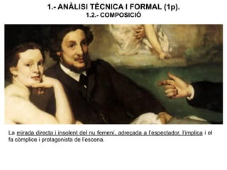 La mirada directa i insolent del nu femení, adreçada a l’espectador, l’implica i el
fa còmplice i protagonista de l’escena.
1.- ANÀLISI TÈCNICA I FORMAL (1p).
1.2.- COMPOSICIÓ
 