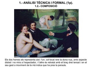 Els dos homes els representa així: l’un, col·locat rere la dona nua, amb aspecte
distret i no mira a l’espectador, i l’altre és retratat amb el braç dret tensat i en el
seu gest o moviment de la mà indica que ha pres la paraula.
1.- ANÀLISI TÈCNICA I FORMAL (1p).
1.2.- COMPOSICIÓ
 