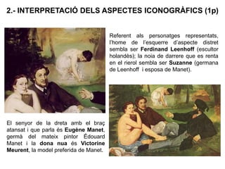 2.- INTERPRETACIÓ DELS ASPECTES ICONOGRÀFICS (1p)
Referent als personatges representats,
l’home de l’esquerre d’aspecte distret
sembla ser Ferdinand Leenhoff (escultor
holandès); la noia de darrere que es renta
en el rierol sembla ser Suzanne (germana
de Leenhoff i esposa de Manet).
El senyor de la dreta amb el braç
atansat i que parla és Eugène Manet,
germà del mateix pintor Édouard
Manet i la dona nua és Victorine
Meurent, la model preferida de Manet.
 