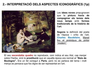 El seu escandalós quadre no reprodueix, com indica el seu títol, cap menjar
sobre l’herba, sinó la prostitució que en aquella època era normal al “Bois de
Boulogne”. Era un fet conegut a París, però no es parlava del tema i molt
menys es pensava que fos digne de ser representat en l’art.
2.- INTERPRETACIÓ DELS ASPECTES ICONOGRÀFICS (1p)
Les idees noves propugnaven
que la pintura havia de
compaginar els temes dels
nous temps amb formes
tradicionals de la història de
l’art.
Segons la definició del poeta
de l’època i crític de l’art,
Charles Baudelaire, Manet
fou el prototipus de pintor
“modern”.
 