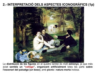 La distribució de les figures en el quadre també és molt estranya, ja que més
aviat sembla un “collage”, enganxant artificialment totes les parts sobre
l’escenari del paisatge (un bosc), amb picnic i natura morta inclosa.
2.- INTERPRETACIÓ DELS ASPECTES ICONOGRÀFICS (1p)
 