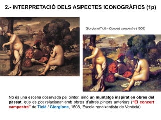 2.- INTERPRETACIÓ DELS ASPECTES ICONOGRÀFICS (1p)
No és una escena observada pel pintor, sinó un muntatge inspirat en obres del
passat, que es pot relacionar amb obres d’altres pintors anteriors (“El concert
campestre” de Ticià / Giorgione, 1508, Escola renaixentista de Venècia).
Giorgione/Ticià - Concert campestre (1508)
 