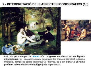 2.- INTERPRETACIÓ DELS ASPECTES ICONOGRÀFICS (1p)
Així, els personatges de Manet són burgesos encaixats en les figures
mitològiques, tot i que aconsegueix desproveir-los d’aquest significat històric o
mitològic. També es podria interpretar a l’inrevés, és a dir, donar a un tema
profà un relleu històric o mitològic (més importància).
 