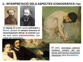 El rebuig del públic causà sofriment a
Manet, perquè ell sempre buscava el
reconeixement oficial, al contrari que
els seus amics impressionistes, que
volien ser renovadors.
2.- INTERPRETACIÓ DELS ASPECTES ICONOGRÀFICS (1p)
Ell però, aconseguí plasmar
l’ambient modern del seu
temps amb formes d’expressió
clàssiques (diria Baudelaire).
 