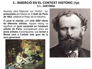 3.- INSERCIÓ EN EL CONTEXT HISTÒRIC (1p)
3.1.- HISTÒRIA
Aquesta obra,“Déjeuner sur l’herbe”, fou
presentada per Manet en el Saló de París
de 1863, celebrat al Palau de la Indústria.
El jurat la rebutjà, junt amb 2000 obres
de diferents artistes. Aquest rebuig va
significar un gran escàndol en l’ambient
artístic de París, principalment entre els
joves artistes d’avantguarda, que tenien a
Manet com a l’artista més gran de la
seva generació.
 