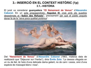3.- INSERCIÓ EN EL CONTEXT HISTÒRIC (1p)
3.1.- HISTÒRIA
El jurat va considerar guanyadora “El Naixement de Venus” d’Alexandre
Cabanel. En un acte propagandístic, Napoleó III, creà amb els quadres
desestimats el “Salon des Refusés”, precisament per què el públic pogués
donar fe de la “seva poca qualitat pictòrica”.
Del “Naixement de Venus” d’Alexandre Cabanel (1863, mateixa data de
realització que “Déjeuner sur l’herbe”), diria Émile Zola: “La deessa ofegada en
un riu de llet, té l’aire d’una delicada dama galant, no de carn i ossos, sinó d’una
espècie de massapà blanc i rosa”.
 