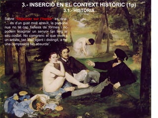 3.- INSERCIÓ EN EL CONTEXT HISTÒRIC (1p)
3.1.- HISTÒRIA
Sobre “Déjeuner sur l’herbe” es diria:
“... és d’un gust molt atrevit, la persona
nua no té cap bellesa de formes i no
podem imaginar un senyor tan lleig al
seu costat. No comprenc el que motiva
un artista, tan intel·ligent i distingit, a fer
una composició tan absurda”.
 