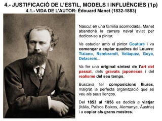4.- JUSTIFICACIÓ DE L’ESTIL, MODELS I INFLUÈNCIES (1p)
4.1.- VIDA DE L’AUTOR: Édouard Manet (1832-1883)
Nascut en una família acomodada, Manet
abandonà la carrera naval aviat per
dedicar-se a pintar.
Va estudiar amb el pintor Couture i va
començar a copiar quadres del Louvre:
Tiziano, Rembrandt, Veláquez, Goya,
Delacroix...
Va fer una original síntesi de l’art del
passat, dels gravats japonesos i del
realisme del seu temps.
Buscava fer composicions lliures,
malgrat la perfecta organització que es
veu als seus llenços.
Del 1853 al 1856 es dedicà a viatjar
(Itàlia, Països Baixos, Alemanya, Àustria)
i a copiar als grans mestres.
 