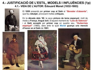 4.- JUSTIFICACIÓ DE L’ESTIL, MODELS I INFLUÈNCIES (1p)
4.1.- VIDA DE L’AUTOR: Édouard Manet (1832-1883)
El 1859 presentà per primer cop al Saló el “Bevedor d’absenta”,
que fou rebutjat, provocant moltes crítiques.
En la dècada dels ’60, la seva pintura de tema espanyol, molt de
moda a França, tingué èxit. D’aquest moment és “Lola de Valencia”
i el Saló acceptà per primer cop un quadre seu, “Guitarrista
espanyol” (1860), obra amb la qual Manet guanya una menció
d’honor en el Saló de 1861.
 