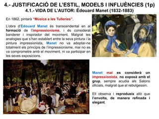4.- JUSTIFICACIÓ DE L’ESTIL, MODELS I INFLUÈNCIES (1p)
4.1.- VIDA DE L’AUTOR: Édouard Manet (1832-1883)
En 1862, pintarà “Música a les Tulleries”.
L’obra d’Édouard Manet és transcendental en al
formació de l’impressionisme, i és considerat
banderer i inspirador del moviment. Malgrat les
analogies que s’han establert entre la seva pintura i la
pintura impressionista, Manet no va adoptar-ne
totalment els principis de l’impressionisme, mai no es
va comprometre amb el moviment, ni va participar en
les seves exposicions.
Manet mai es considerà un
impressionista, no exposà amb el
grup, sempre acudia als Salons
oficials, malgrat que el rebutgessin.
Ell observa i reprodueix allò que
l’envolta, de manera refinada i
elegant.
 