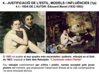 4.- JUSTIFICACIÓ DE L’ESTIL, MODELS I INFLUÈNCIES (1p)
4.1.- VIDA DE L’AUTOR: Édouard Manet (1832-1883)
El 1863 va acabar el seu quadre més escandalós i polèmic, rebutjat en el Saló
de 1863 i exposat al Saló dels Rebutjats: “L’esmorzar sobre l'herba”.
Fou rebutjat unànimement per crítics i públic, només acceptat pels joves
pintors del moment, que proposaven l’observació directa de la vida contemporània
i la seva innovació tècnica.
 
