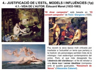 “El dinar campestre” està basada en “El
concert campestre” de Ticià / Giorgione (1508).
4.- JUSTIFICACIÓ DE L’ESTIL, MODELS I INFLUÈNCIES (1p)
4.1.- VIDA DE L’AUTOR: Édouard Manet (1832-1883)
Fou durant la seva època molt criticada por
traslladar a l’actualitat un tema que pertany a
la tradició: els personatges semblen trets de la
mitologia i han esdevingut contemporanis del
pintor. Però, el que més desagradà fou
l’absència del clarobscur i el fet de retratar a
una dona nua i sense idealitzar (compareu
amb el quadre guanyador, “Naixement de
Venus” d’Alexandre Cabanel).
 