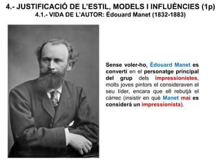 Sense voler-ho, Édouard Manet es
convertí en el personatge principal
del grup dels impressionistes,
molts joves pintors el consideraven el
seu líder, encara que ell rebutjà el
càrrec (insistir en què Manet mai es
considerà un impressionista).
4.- JUSTIFICACIÓ DE L’ESTIL, MODELS I INFLUÈNCIES (1p)
4.1.- VIDA DE L’AUTOR: Édouard Manet (1832-1883)
 