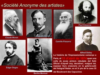 Claude Monet
Auguste Renoir
Camille Pissarro
Paul Cézanne
Edgar Degas
Berthe Morisot
La història de l’Impressionisme comença a
París, el 15 d’abril de 1874 quan una
colla de joves pintors rebutjats del Saló
Oficial d’aquell any, decidiren, malgrat tot,
exposar llurs creacions en la galeria-saló
del fotògraf Nadar, en el 3r pis de la casa 35
del Boulevard des Capucines
«Société Anonyme des artistes»
Alfred Sisley
 