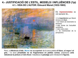 4.- JUSTIFICACIÓ DE L’ESTIL, MODELS I INFLUÈNCIES (1p)
4.1.- VIDA DE L’AUTOR: Édouard Manet (1832-1883)
Els impressionistes es
van apropiar de...
 la importància que Manet
donava a la llum,
 de l’intent de transmetre la
sensació,
 dels temes de l’actualitat
quotidiana,
 dels colors clars
 i de l’arbitrarietat de la
perspectiva.
Però, a diferència d’ells, Manet no va suprimir de la seva paleta el blanc, el negre i el
gris, i la seva pinzellada no es fragmentava en petites comes, practicava amb
reticència la pintura a l’aire lliure i treballava el paisatge però introduint-hi figures.
 