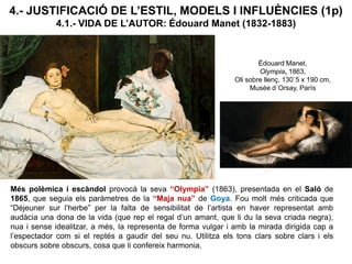 4.- JUSTIFICACIÓ DE L’ESTIL, MODELS I INFLUÈNCIES (1p)
4.1.- VIDA DE L’AUTOR: Édouard Manet (1832-1883)
Més polèmica i escàndol provocà la seva “Olympia” (1863), presentada en el Saló de
1865, que seguia els paràmetres de la “Maja nua” de Goya. Fou molt més criticada que
“Déjeuner sur l’herbe” per la falta de sensibilitat de l’artista en haver representat amb
audàcia una dona de la vida (que rep el regal d’un amant, que li du la seva criada negra),
nua i sense idealitzar, a més, la representa de forma vulgar i amb la mirada dirigida cap a
l’espectador com si el reptés a gaudir del seu nu. Utilitza els tons clars sobre clars i els
obscurs sobre obscurs, cosa que li confereix harmonia.
Édouard Manet,
Olympia, 1863,
Oli sobre llenç, 130´5 x 190 cm,
Musée d´Orsay, París
 