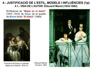 4.- JUSTIFICACIÓ DE L’ESTIL, MODELS I INFLUÈNCIES (1p)
4.1.- VIDA DE L’AUTOR: Édouard Manet (1832-1883)
D’influència de “Majas en el balcó”
(1810 -1812) de Goya, és el quadre
de Manet titulat “El balcó” (1869).
Édouard Manet,
El balcó, 1869
Francisco de Goya y Lucientes,
Majas en el balcón, 1810-12
 