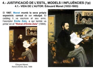 4.- JUSTIFICACIÓ DE L’ESTIL, MODELS I INFLUÈNCIES (1p)
4.1.- VIDA DE L’AUTOR: Édouard Manet (1832-1883)
Édouard Manet,
Retrat d’Émile Zola, 1868
El 1867, Manet muntà la seva pròpia
exposició, cansat de ser rebutjat. El
catàleg li va escriure el seu amic,
l’escriptor Émile Zola, a qui també va
pintar en el “Retrat d’Émile Zola” (1868).
 