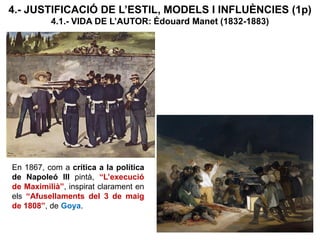4.- JUSTIFICACIÓ DE L’ESTIL, MODELS I INFLUÈNCIES (1p)
4.1.- VIDA DE L’AUTOR: Édouard Manet (1832-1883)
En 1867, com a crítica a la política
de Napoleó III pintà, “L’execució
de Maximilià”, inspirat clarament en
els “Afusellaments del 3 de maig
de 1808”, de Goya.
 