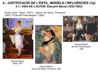 4.- JUSTIFICACIÓ DE L’ESTIL, MODELS I INFLUÈNCIES (1p)
4.1.- VIDA DE L’AUTOR: Édouard Manet (1832-1883)
També pintà: “Nana” (1877); “Jeanne de Marsy, Primavera”
(1881); “El bar del Folies Bergere” (1882).
Édouard Manet,
Bar del Folies-Bergère,
1882
Édouard Manet,
Nana, 1877
Édouard Manet,
Jeanne de Marsy, Primavera, 1881
 