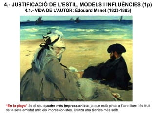 4.- JUSTIFICACIÓ DE L’ESTIL, MODELS I INFLUÈNCIES (1p)
4.1.- VIDA DE L’AUTOR: Édouard Manet (1832-1883)
“En la playa” és el seu quadre més impressionista, ja que està pintat a l’aire lliure i és fruit
de la seva amistat amb els impressionistes. Utilitza una tècnica més solta.
 