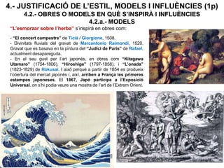 4.- JUSTIFICACIÓ DE L’ESTIL, MODELS I INFLUÈNCIES (1p)
4.2.- OBRES O MODELS EN QUÈ S’INSPIRÀ I INFLUÈNCIES
4.2.a.- MODELS
“L’esmorzar sobre l’herba” s’inspirà en obres com:
- “El concert campestre” de Ticià / Giorgione, 1508.
- Divinitats fluvials del gravat de Marcantonio Raimondi, 1520.
Gravat que es basava en la pintura del “Judici de Paris” de Rafael,
actualment desapareguda.
- En el seu gust per l’art japonès, en obres com “Kitagawa
Utamaro” (1754-1806), “Hiroshige” (1797-1858), i “L’onada”
(1823-1829) de Hokusai. I això perquè a partir de 1854 es produeix
l’obertura del mercat japonès i, així, arriben a França les primeres
estampes japoneses. El 1867, Japó participa a l’Exposició
Universal, on s’hi podia veure una mostra de l’art de l’Extrem Orient.
 