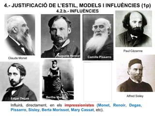 4.- JUSTIFICACIÓ DE L’ESTIL, MODELS I INFLUÈNCIES (1p)
4.2.b.- INFLUÈNCIES
Influirà, directament, en els impressionistes (Monet, Renoir, Degas,
Pissarro, Sisley, Berta Morissot, Mary Cassat, etc).
Claude Monet
Auguste Renoir Camille Pissarro
Edgar Degas Berthe Morisot Alfred Sisley
Paul Cézanne
Mary Cassat
 