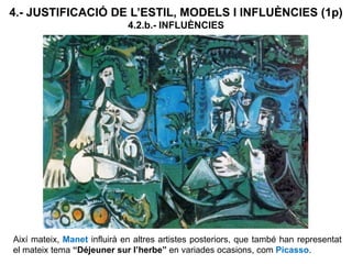 Així mateix, Manet influirà en altres artistes posteriors, que també han representat
el mateix tema “Déjeuner sur l’herbe” en variades ocasions, com Picasso.
4.- JUSTIFICACIÓ DE L’ESTIL, MODELS I INFLUÈNCIES (1p)
4.2.b.- INFLUÈNCIES
 