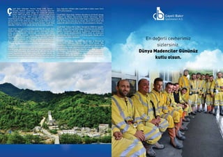 SEKTÖRDEN
HABERLERBülteni Aralık 2013
56 SEKTÖRDEN
HABERLERBülteniAralık 2013
57
ayeli Bakır İşletmeleri Anonim Şirketi (ÇBİ), Toronto –
Kanada merkezli uluslararası “First Quantum Minerals”
(FQM) firmasının sahibi olduğu bir madencilik şirketidir.
Şirket, 1983 yılında Türk ve yabancı sermaye ortak girişimi
olarak kurulmuştur. 2004 yılında yapılan özelleştirmede
Inmet Mining firması, Eti Maden İşletmeleri’ne ait hisseleri de satın
alarak şirketin %100 sahibi olmuştur. 2013 yılında FQM’nin Inmet
Mining firmasının hisselerini devralmasıyla beraber, Çayeli Bakır
İşletmeleri FQM’nin %100 iştiraki olan bir firma haline gelmiştir.
Çayeli Bakır, Türkiye’nin kuzeydoğusunda Rize İli, Çayeli ilçesi,
Madenli Beldesi’nde kurulu modern ve tam mekanize bir bakır-
çinko yeraltı madenidir. Yeraltından çıkarılan ham cevher
kendi bünyesinde bulunan cevher zenginleştirme tesislerinde
işlenmektedir. Madenin geliştirilmesine ve tesislerin inşaatına
1992 yılında başlanmış ve 1994 yılı sonunda üretime geçilerek
ilk konsantre sevkiyatı yapılmıştır. Çayeli Bakır, üretime başladığı
1994’ten bu yana üretimine ara vermeden devam etmektedir.
Şirketin madencilik faaliyeti bakır ve çinko konsantreleri üretmektir.
Bugüne kadar gerçekleştirilen sabit sermaye yatırım tutarı 350
milyon dolar üzerindedir. Başlangıçta yıllık 600,000 ton cevher
işleme kapasitesine sahip olan tesis, yıllar içinde yapılan ek
yatırımlarla büyütülerek bugün yılda 1,2 milyon ton cevher işleme
kapasitesine ulaşmıştır. Rize ilinde en büyük ihracatçı olan ve 486
kişiyi doğrudan istihdam eden Çayeli Bakır’ın kalan rezerv ömrü
2019 yılına kadardır.
Çayeli Bakır, oluşturduğu istihdam olanaklarına ek olarak çalıştığı
bölgenin ve ülkenin ekonomisine katkıda bulunmaya devam
etmektedir. Firma Türkiye’de kurumlar vergisi sıralamasında son üç
yıldır ilk 50 kuruluş arasında yer almıştır. Ayrıca 2012 yılında Türk
madencilik sektörünün ve Rize ilinin ihracat şampiyonu olmuştur.
Çayeli Bakır Türkiye Etik ve İtibar Derneği'nin (TEİD) bir üyesidir.
Dernek, iş etiğini hem gerçek bir değer olarak hem de yolsuzluklara
yapılan harcamaları kesmek ve iş itibarının kazanılması için
bir araç olarak desteklemektedir. TEİD’e ulusal ve uluslararası
işletmelerden oluşan 82 kurum ve 35 birey üyedir. Dernek, etik iş
faaliyetleri için ilkeler derlemiştir.
Firmanın üyesi olduğu bir diğer dernek olan İş Dünyası ve
Sürdürülebilir Kalkınma Derneği (SKD), 2004 yılında ülke
kaynaklarının daha verimli kullanılarak, geleceğimizin ekonomik ve
çevresel olduğu kadar, toplumsal ve kültürel boyutlarıyla da doğru
programlanması için İş Dünyası’ndan bir grup insan tarafından
kurulmuştur.  Sürdürülebilir Kalkınma’nın temel niteliklerinin
ülkemizde daha iyi anlaşılması ve pratikte uygulanmasını
amaçlayan dernek, bu alanda araştırma, yayın, eğitim, proje ve
organizasyon çalışmaları yapmaktadır.
Ç
 