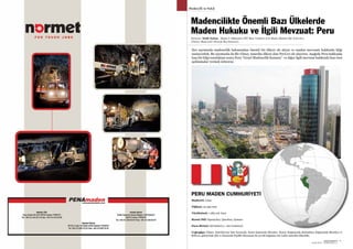 SEKTÖRDEN
HABERLERBülteni Aralık 2013
70 SEKTÖRDEN
HABERLERBülteniAralık 2013
71
Madencilik ve Hukuk
Derleyen: Melih Turhan - Maden Y. Mühendisi (İTÜ Mad. Fakültesi Eski Maden Hukuku Öğr. Görevlisi)
(Türkiye Madenciler Derneği Baş Denetçisi)
Madencilikte Önemli Bazı Ülkelerde
Maden Hukuku ve İlgili Mevzuat: Peru
PERU MADEN CUMHURİYETİ
Her sayımızda madencilik bakımından önemli bir ülkeyi ele alıyor ve maden mevzuatı hakkında bilgi
sunuyorduk. Bu sayımızda da Bir Güney Amerika ülkesi olan Peru’yu ele alıyoruz. Aşağıda Peru hakkında
kısa bir bilgi sunduktan sonra Peru “Genel Madencilik Kanunu” ve diğer ilgili mevzuat hakkında bazı özet
açıklamalar vermek istiyoruz.
Başkenti: Lima
Nüfusu: 22 450 000
Yüzölçümü: 1 285 216 km2
Resmi Dili: İspanyolca, Quechua, Aymara
Para Birimi: Sol (Soles) (= 100 Centaros)
Coğrafya: Güney Amerika’nın batı kıyısında, kuzey-batısında Ekvador, Kuzey-Doğusunda Kolombiya doğusunda Brezilya ve
Bolivya, güneyinde Şili ve batısında Pasifik Okyanusu ile çevrili bağımsız bir Latin Amerika ülkesidir.
 