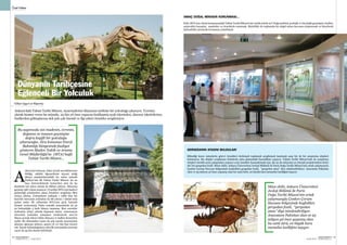 SEKTÖRDEN
HABERLERBülteni Aralık 2013
82 SEKTÖRDEN
HABERLERBülteniAralık 2013
83
Özel Haber
Dünyanın Tarihçesine
Eğlenceli Bir Yolculuk
Ankara’daki Tabiat Tarihi Müzesi, ziyaretçilerini dünyanın tarihine bir yolculuğa çıkarıyor. Ücretsiz
olarak hizmet veren bu müzede, 25 bin yıl önce yaşayan fosilleşmiş ayak izlerinden, dinozor iskeletlerine,
fosillerden göktaşlarına dek pek çok önemli ve ilgi çekici örnekler sergileniyor.
AMAÇ DOĞAL MİRASIN KORUNMASI...
Peki, MTA’nın vitrini konumundaki Tabiat Tarihi Müzesi’nin varlık sebebi ne? Doğa tarihini, jeolojik ve biyolojik geçmişini, fosiller,
mineraller kayaçlar, madenler ve örneklerle tanıtmak. Böylelikle de toplumda bir doğal miras kavramı oluşturmak ve bireylerde
farkındalık yaratarak korumaya yöneltmek.
nkara’da bulunan, daha ziyade meraklılarının
bildiği, sıklıklı öğrencilerin ziyaret ettiği
dünya standartlarındaki bu müze aslında
Türkiye’nin ilk Tabiat Tarihi Müzesi. Şu an
bazı üniversitelerde benzerleri olsa da bu
ölçekteki tek müze olarak da dikkat çekiyor. Müzenin
geçmişi 1967 yılına uzanıyor. O tarihte MTA’nın faaliyet
gösterdiği arazilerden çıkan örnekleri sergileme fikri
ortaya çıkmış. Uzmanların yaklaşık 1 yıllık titiz bir
hazırlık sürecinin ardından da 68 yılının 7 Şubat’ında
açılan müze ilk yıllarında MTA’nın giriş katında
hizmet veriyormuş. Daha sonraki zamanlarda da şu
an bulunduğu 3 katlı binaya taşınmış. Bazı sorunlar
nedeniyle 2005 yılında kapanan müze, restorasyon
sürecinin ardından tamamen yenilenerek 2011’in
Mayıs ayında tekrar bilim dünyası ve halkın hizmetine
açıldı. Bu dönemden sonra da çok sayıda ziyaretçinin
akınına uğrayan müzeyi, geçen yıl 117 bin kişi ziyaret
etti. İçinde bulunduğumuz yılın ilk yarısındaki ziyaretçi
sayısı da 55 bin olarak belirlendi.
Bu sayımızda sizi madenin, evrenin,
doğanın ve insanın geçmişine
doğru keyifli bir yolculuğa
çıkaracağız. Zira konumuz Enerji
Bakanlığı bünyesinde faaliyet
gösteren Maden Tetkik ve Arama
Genel Müdürlüğü’ne (MTA) bağlı
Tabiat Tarihi Müzesi...
Müze ekibi, Ankara Üniversitesi
Jeoloji Bölümü ile Paris
Doğa Tarihi Müzesi’nin ortak
çalışmasıyla Çankırı Çorum
Havzası bölgesinde keşfedilen
gergedan fosili, “gergedan
atası” diye isimlendiriliyor.
Anavatanı Pakistan olan ve 25
milyon yıl önce yaşamış olan
bu canlı türü, en büyük kara
memelisi özelliğini taşıyor.
A
Gökçe Uygun’un Röportajı
GERGEDANIN ATASINI BULDULAR!
Bilindiği üzere müzelerin görevi örnekleri derlemek toplamak sergilemek tanıtmak ama bir de bir araştırma ekipleri
bulunuyor. Bu ekipler sergilenen ürünlerin arka planındaki hazırlıkları yapıyor. Tabiat Tarihi Müzesi’nde de araştırma
ekipleri sürekli arazi çalışmaları yapıyor yeni örnekler kazandırmak için. Şu an da müzenin en önemli projelerinden birisi
dev bir gergedan fosili. Müze ekibi, Ankara Üniversitesi Jeoloji Bölümü ile Paris Doğa Tarihi Müzesi’nin ortak çalışmasıyla
Çankırı Çorum Havzası bölgesinde keşfedilen gergedan fosili, “gergedan atası” diye isimlendiriliyor. Anavatanı Pakistan
olan ve 25 milyon yıl önce yaşamış olan bu canlı türü, en büyük kara memelisi özelliğini taşıyor.
 