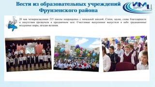 3
20 мая четвероклассники 215 школы попрощались с начальной школой. Стихи, песни, слова благодарности
и напутствия прозвучали в праздничном зале. Счастливые выпускники выпустили в небо традиционные
воздушные шары, загадав желания.
 