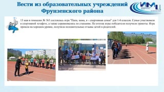 4
13 мая в гимназии № 363 состоялась игра "Папа, мама, я - спортивная семья" для 1-4 классов. Семьи участвовали
в спортивной эстафете, а также соревновались по станциям. По итогам игры победители получили грамоты. Игра
прошла на хорошем уровне, получила положительные отзывы детей и родителей.
 