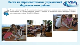 2
20 мая в детском саду № 41 воспитанники младшего дошкольного возраста вместе с веселым Петрушкой
путешествовали по "Русским народным сказкам" и отвечали на интересные вопросы викторины, которую
подготовила педагог группы "Дружба" Л.И. Былим.
 