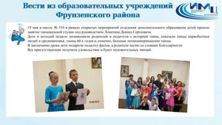 6
19 мая в школе № 310 в рамках открытых мероприятий отделения дополнительного образования детей прошло
занятие танцевальной студии под руководством Лопатина Дениса Сергеевича.
Дети и молодой педагог познакомили родителей и педагогов с историей танца, показали танцы первобытных
людей и средневековья, танцы 60-х годов и, конечно, бальные латиноамериканские танцы.
В заключение урока дети подарили педагогу фильм, а родители песню со словами благодарности.
Все присутствующие получили удовольствие и букет положительных эмоций.
 