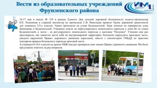 6
16-17 мая в школе № 318 в рамках Единого Дня детской дорожной безопасности педагог-организатор
Н.Е. Родионова и старший инспектор по пропаганде С.В. Николаева провели Уроки дорожной грамотности
для учащихся 3-5-х классов. Уроки проходили на улице Будапештской. Урок начался на перекрестке улиц
Димитрова и Будапештской. Учащиеся дошли до нерегулируемого пешеходного перехода у дома 66 по улице
Будапештской, а затем - до регулируемого пешеходного перехода у магазина "Полушка". Ученики еще раз
проговорили, как грамотно вести себя на внутридворовой территории, безопасно переходить проезжую часть,
увидели нарушения Правил дорожного движения взрослыми, вместе с инспектором ГИБДД на практике
повторили правила безопасного перехода проезжей части.
А учащиеся 8-10-х классов на уроках ОБЖ еще раз проверили свое знание Правил дорожного движения. Им было
предложено ответить на ряд вопросов.
 