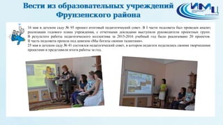 16 мая в детском саду № 95 прошел итоговый педагогический совет. В I части педсовета был проведен анализ
реализации годового плана учреждения, с отчетными докладами выступили руководители проектных групп.
В результате работы педагогического коллектива за 2015-2016 учебный год было реализовано 20 проектов.
II часть педсовета прошла под девизом «Мы богаты своими талантами».
25 мая в детском саду № 41 состоялся педагогический совет, в котором педагоги поделились своими творческими
проектами и представили итоги работы за год.
 