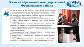 19 мая в школе № 443 состоялся отчёт работы педагогического
и ученического сообщества школы по проектной деятельности в рамках
экспериментальной площадки. В качестве приглашённого гостя
на мероприятии присутствовала Кириченко Наталья Валентиновна –
методист ИМЦ по опытно-экспериментальной работе.
Свои проекты представили следующие команды учащихся и педагогов:
1. Проект «Книга памяти» - Юракова Н.Ю., группа учащихся
2 «А» класса;
2. Проект «Three bears» и подпроект «The bears’ book» - Шуляева Е.М.,
Габышева Е.В. , Рябова Е.Е. группа учащихся 3 «А» и 5 «А» классов;
3. Проект «Путями героев» - Ильяева Н.А. ,группа учащихся 7 «А»;
4. Проект «История одной картины» - Мясникова Илона Вячеславовна,
группа учащихся 8 «А»;
5. Исследовательский проект «Брянская область» - Мусина Руфина
Фаязовна, группа учащихся 5 «Б» класса;
6. Проект «Вода +» Пудовкин А.В., Ильяева Н.А., группа учащихся
6 «А» и 7 «А»;
7. Проект «Мой Фрунзенский район» - Размахнина И.А., Габышева Е.В.,
Малюгин И. (9 «А»), Козятинский А. (10 «А»), Вершинина К. (11 «А»).
 