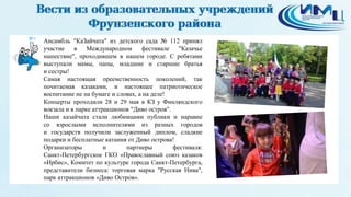 9 Ансамбль "КаЗайчата" из детского сада № 112 принял
участие в Международном фестивале "Казачье
нашествие", проходившем в нашем городе. С ребятами
выступали мамы, папы, младшие и старшие братья
и сестры!
Самая настоящая преемственность поколений, так
почитаемая казаками, и настоящее патриотическое
воспитание не на бумаге и словах, а на деле!
Концерты проходили 28 и 29 мая в КЗ у Финляндского
вокзала и в парке аттракционов "Диво остров".
Наши казайчата стали любимцами публики и наравне
со взрослыми исполнителями из разных городов
и государств получили заслуженный диплом, сладкие
подарки и бесплатные катания от Диво острова!
Организаторы и партнеры фестиваля:
Санкт-Петербургское ГКО «Православный союз казаков
«Ирбис», Комитет по культуре города Санкт-Петербурга,
представители бизнеса: торговая марка "Русская Нива",
парк аттракционов «Диво Остров».
 