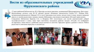 7
17 мая в районной библиотеке им. И.А. Крылова состоялся праздник, посвященный Международному Дню семьи.
Воспитанники детского сада № 85 средней группы «Ромашка» (воспитатели Слепец Е.С., Химина М.Б.,
музыкальный руководитель Зайцева Е.А.) в честь праздника пели песни, читали стихи о семье, водили хороводы
вместе со своими родителями: мамами, папами, бабушками; участвовали в викторине «Отгадай героя сказок».
Сотрудники библиотеки Кравчик Е.А. и Назарова И.В. подготовили для гостей замечательный добрый
мультфильм-песню о семье; папы через пантомиму загадывали ребятам загадки: «Угадай, что изображено
на картинке»; мамы вместе с ребятами плели косички из ленточек. Праздник прошел душевно и весело. Ребята
радостные и довольные вернулись в детский сад.
 