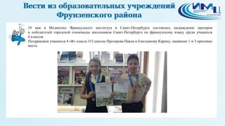 21
19 мая в Медиатеке Французского института в Санкт-Петербурге состоялось награждение призеров
и победителей городской олимпиады школьников Санкт-Петербурга по французскому языку среди учащихся
4 классов.
Поздравляем учащихся 4 «В» класса 312 школы Прозорова Павла и Емельянову Карину, занявших 1 и 3 призовые
места.
 