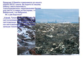 Репортер 3 Давайте повернемося до нашого
рідного міста і школи. Ви ходите по нашому
району і маєте можливість
«насолоджуватися» переповненими баками
для сміття і в сквері на Нєстєрова, і на
Виборгській, і на Бабушкіна.
Як з цим боротися?
Учений. Традиційно сміття спалюють на
сміттєспалювальному заводі або вивозять на
сміттєзвалище. Завод займає менш міста ,
ніж сміттєзвалище, але отруює повітря і
залишає токсичну золу.
 